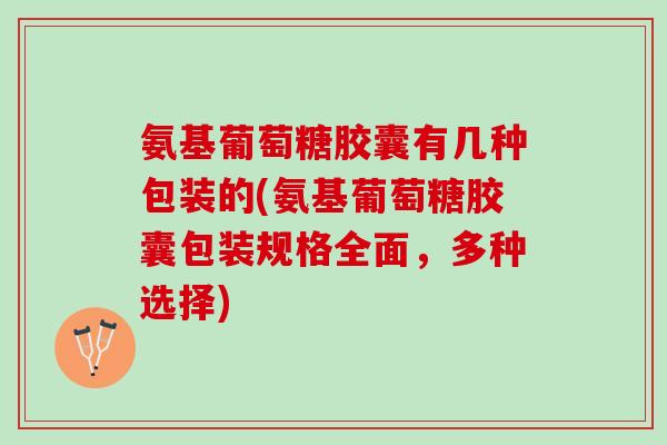 氨基葡萄糖胶囊有几种包装的(氨基葡萄糖胶囊包装规格全面，多种选择)