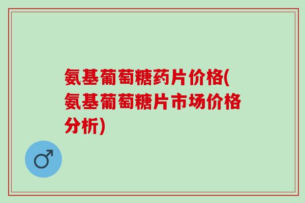 氨基葡萄糖药片价格(氨基葡萄糖片市场价格分析)