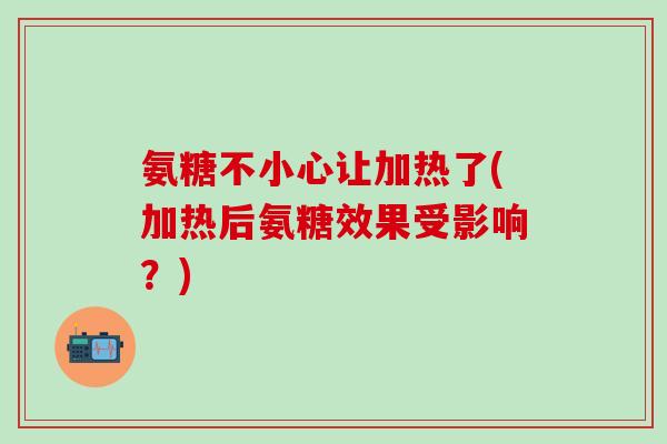 氨糖不小心让加热了(加热后氨糖效果受影响？)