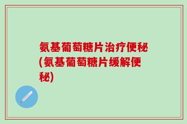 氨基葡萄糖片(氨基葡萄糖片缓解)