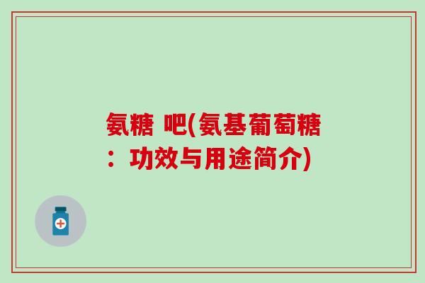 氨糖 吧(氨基葡萄糖：功效与用途简介)