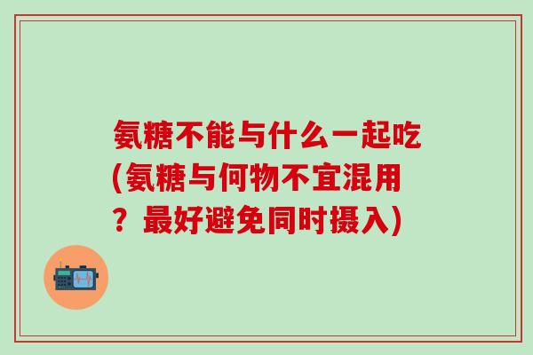 氨糖不能与什么一起吃(氨糖与何物不宜混用？最好避免同时摄入)