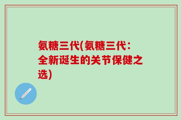 氨糖三代(氨糖三代：全新诞生的关节保健之选)