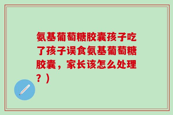 氨基葡萄糖胶囊孩子吃了孩子误食氨基葡萄糖胶囊，家长该怎么处理？)