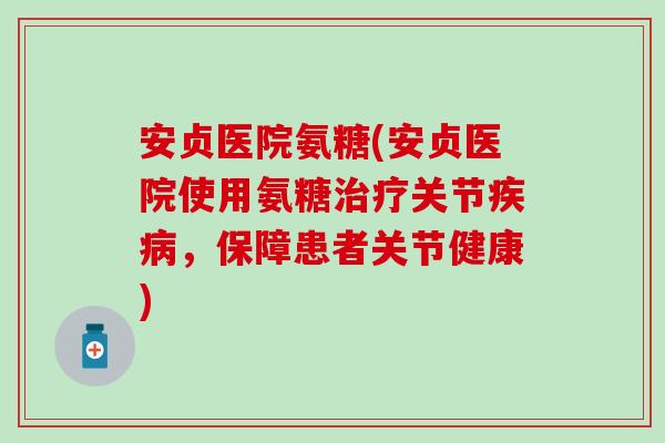 安贞医院氨糖(安贞医院使用氨糖治疗关节疾病，保障患者关节健康)