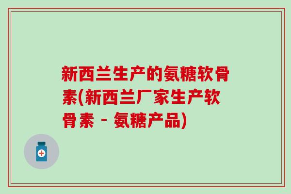 新西兰生产的氨糖软骨素(新西兰厂家生产软骨素 - 氨糖产品)