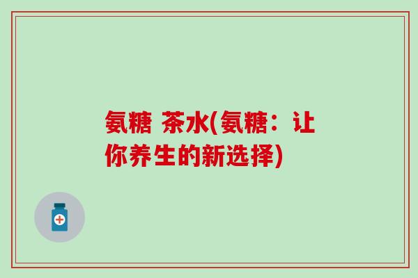 氨糖 茶水(氨糖：让你养生的新选择)