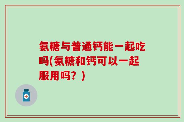 氨糖与普通钙能一起吃吗(氨糖和钙可以一起服用吗？)