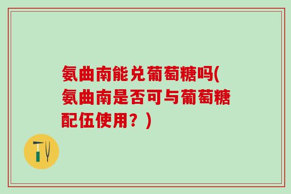 氨曲南能兑葡萄糖吗(氨曲南是否可与葡萄糖配伍使用？)