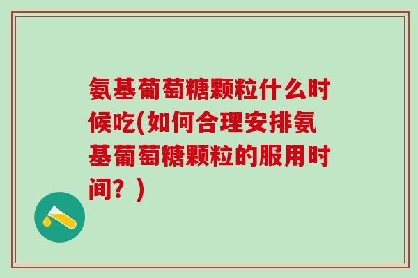 氨基葡萄糖颗粒什么时候吃(如何合理安排氨基葡萄糖颗粒的服用时间？)