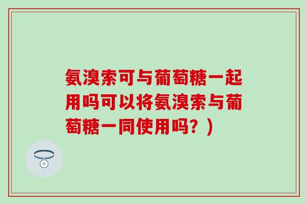 氨溴索可与葡萄糖一起用吗可以将氨溴索与葡萄糖一同使用吗？)