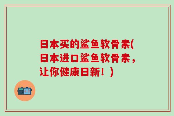日本买的鲨鱼软骨素(日本进口鲨鱼软骨素，让你健康日新！)