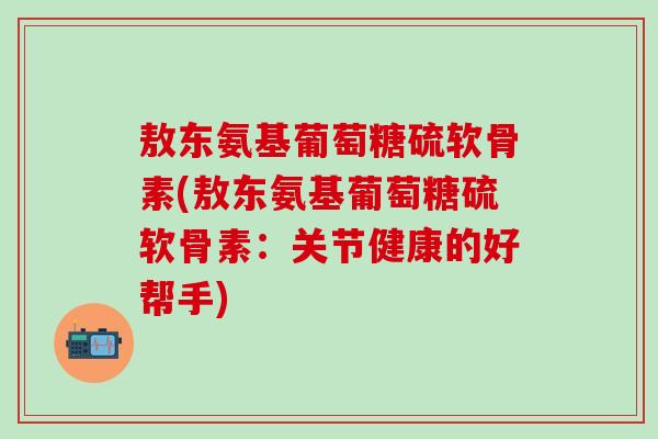 敖东氨基葡萄糖硫软骨素(敖东氨基葡萄糖硫软骨素：关节健康的好帮手)
