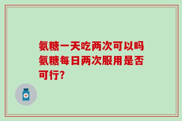 氨糖一天吃两次可以吗氨糖每日两次服用是否可行？