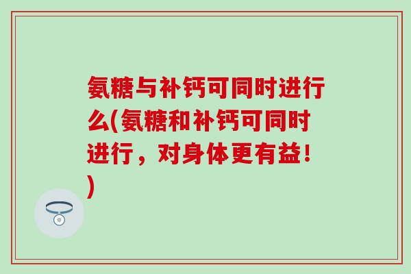 氨糖与补钙可同时进行么(氨糖和补钙可同时进行，对身体更有益！)