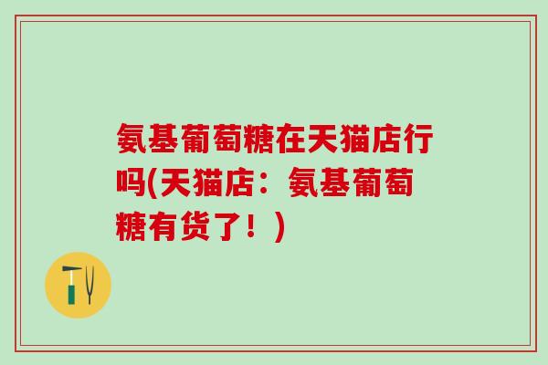 氨基葡萄糖在天猫店行吗(天猫店：氨基葡萄糖有货了！)