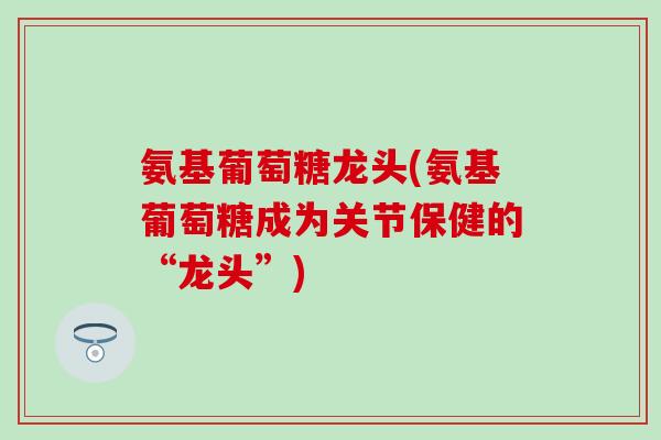 氨基葡萄糖龙头(氨基葡萄糖成为关节保健的“龙头”)