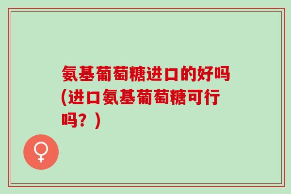 氨基葡萄糖进口的好吗(进口氨基葡萄糖可行吗？)