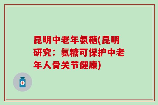 昆明中老年氨糖(昆明研究：氨糖可保护中老年人骨关节健康)
