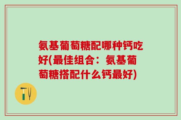 氨基葡萄糖配哪种钙吃好(最佳组合：氨基葡萄糖搭配什么钙最好)