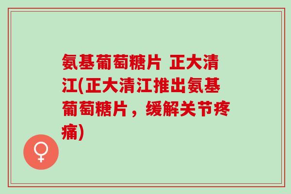 氨基葡萄糖片 正大清江(正大清江推出氨基葡萄糖片，缓解关节疼痛)