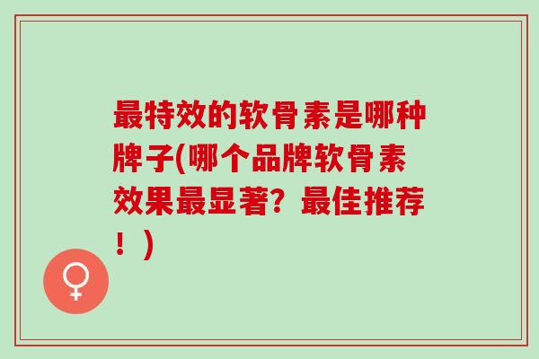 最特效的软骨素是哪种牌子(哪个品牌软骨素效果最显著？最佳推荐！)