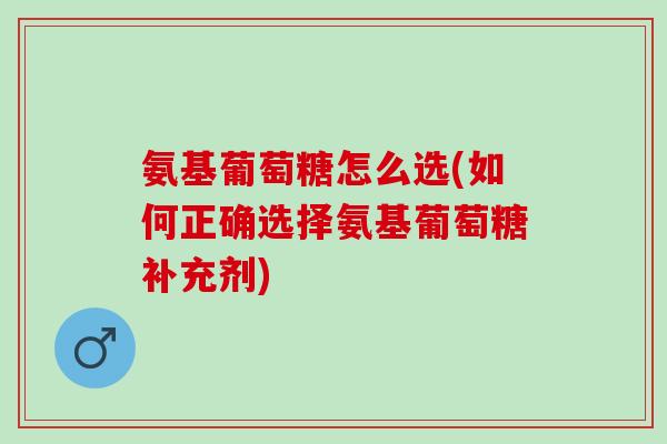 氨基葡萄糖怎么选(如何正确选择氨基葡萄糖补充剂)