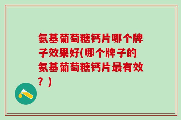 氨基葡萄糖钙片哪个牌子效果好(哪个牌子的氨基葡萄糖钙片最有效？)