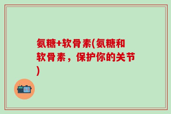 氨糖+软骨素(氨糖和软骨素，保护你的关节)