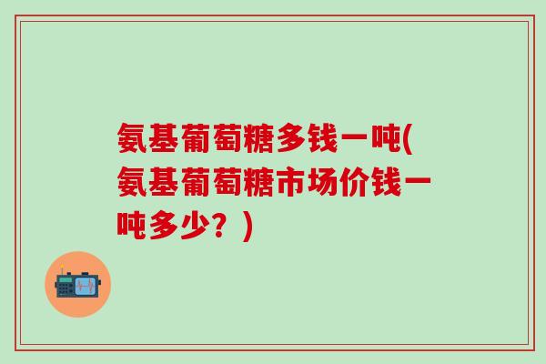 氨基葡萄糖多钱一吨(氨基葡萄糖市场价钱一吨多少？)