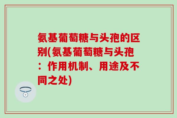 氨基葡萄糖与头孢的区别(氨基葡萄糖与头孢：作用机制、用途及不同之处)