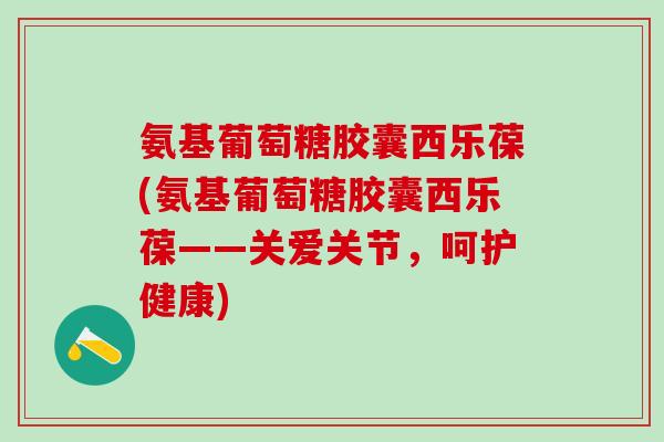 氨基葡萄糖胶囊西乐葆(氨基葡萄糖胶囊西乐葆——关爱关节，呵护健康)