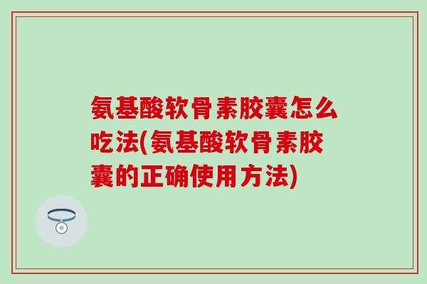 氨基酸软骨素胶囊怎么吃法(氨基酸软骨素胶囊的正确使用方法)