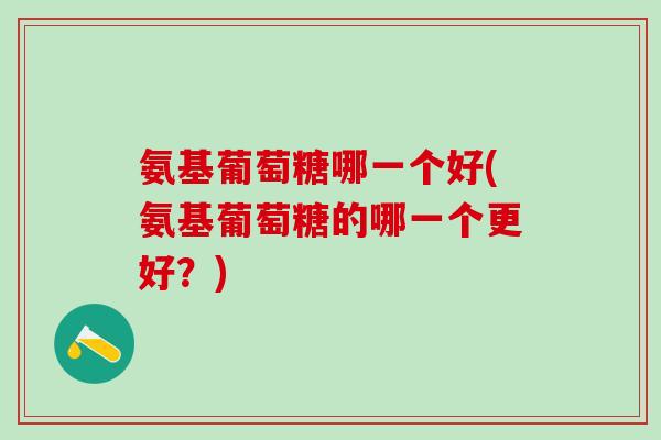氨基葡萄糖哪一个好(氨基葡萄糖的哪一个更好？)