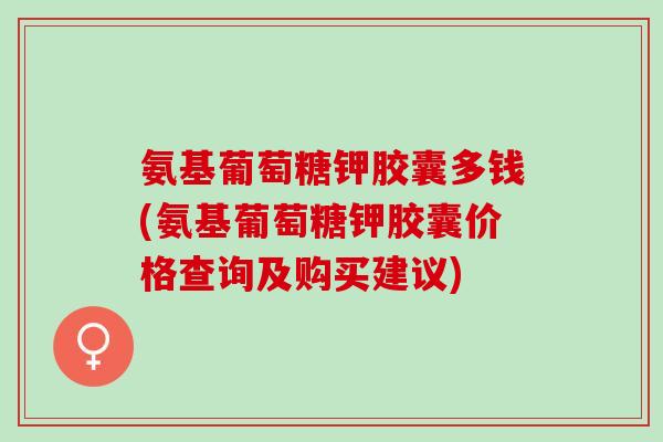 氨基葡萄糖钾胶囊多钱(氨基葡萄糖钾胶囊价格查询及购买建议)
