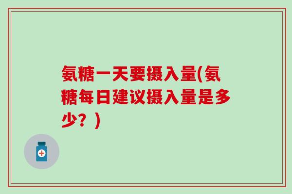 氨糖一天要摄入量(氨糖每日建议摄入量是多少？)