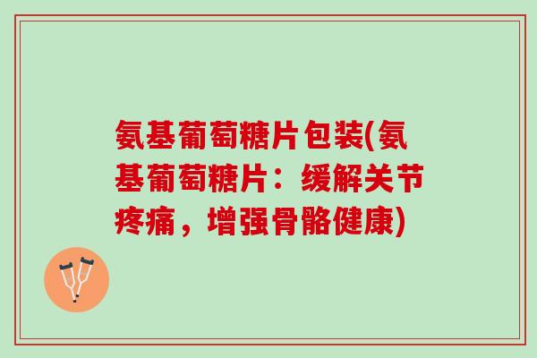 氨基葡萄糖片包装(氨基葡萄糖片：缓解关节疼痛，增强骨骼健康)