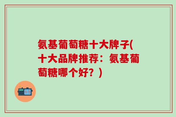 氨基葡萄糖十大牌子(十大品牌推荐：氨基葡萄糖哪个好？)