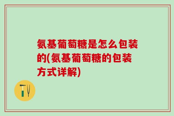 氨基葡萄糖是怎么包装的(氨基葡萄糖的包装方式详解)
