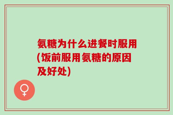 氨糖为什么进餐时服用(饭前服用氨糖的原因及好处)
