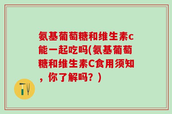 氨基葡萄糖和维生素c能一起吃吗(氨基葡萄糖和维生素C食用须知,你了解吗?) 氨基葡萄糖和维生素c能一起吃吗(氨基葡萄糖和维生素C食用须知,你了解吗?)