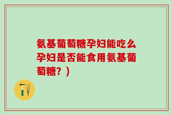 氨基葡萄糖孕妇能吃么孕妇是否能食用氨基葡萄糖?) 氨基葡萄糖孕妇能吃么孕妇是否能食用氨基葡萄糖?)