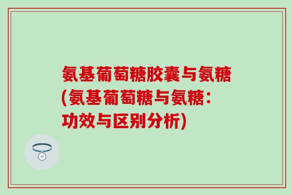 氨基葡萄糖胶囊与氨糖(氨基葡萄糖与氨糖：功效与区别分析)