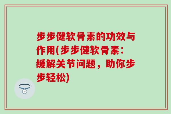 步步健软骨素的功效与作用(步步健软骨素：缓解关节问题，助你步步轻松)
