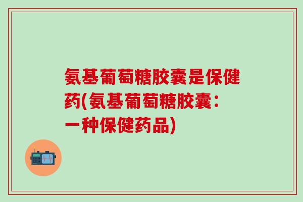 氨基葡萄糖胶囊是保健药(氨基葡萄糖胶囊：一种保健药品)