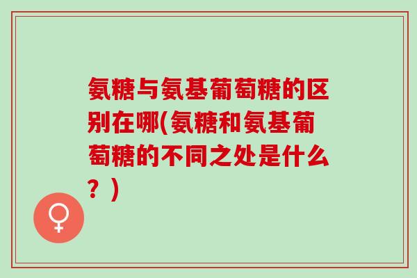 氨糖与氨基葡萄糖的区别在哪(氨糖和氨基葡萄糖的不同之处是什么？)