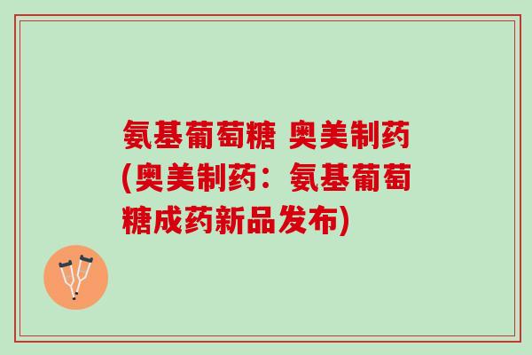氨基葡萄糖 奥美制药(奥美制药：氨基葡萄糖成药新品发布)