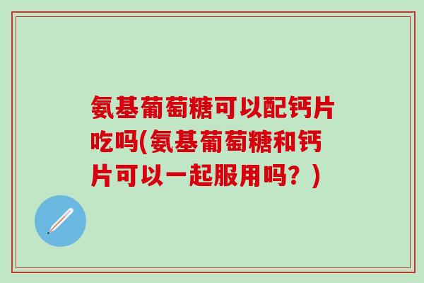 氨基葡萄糖可以配钙片吃吗(氨基葡萄糖和钙片可以一起服用吗?) 氨基葡萄糖可以配钙片吃吗(氨基葡萄糖和钙片可以一起服用吗?)