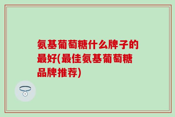 氨基葡萄糖什么牌子的最好(最佳氨基葡萄糖品牌推荐)