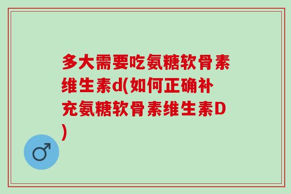 多大需要吃氨糖软骨素维生素d(如何正确补充氨糖软骨素维生素D)